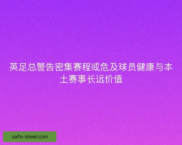 英足总警告密集赛程或危及球员健康与本土赛事长远价值 英足总警告密集赛程或危及球员健康与本土赛事长远价值