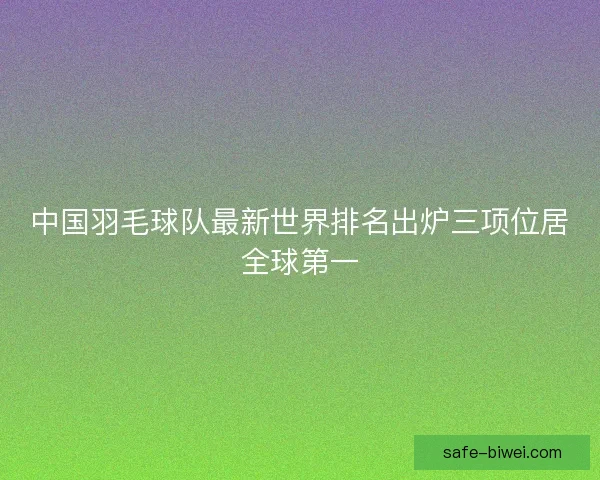 中国羽毛球队最新世界排名出炉三项位居全球第一 中国羽毛球队最新世界排名出炉三项位居全球第一