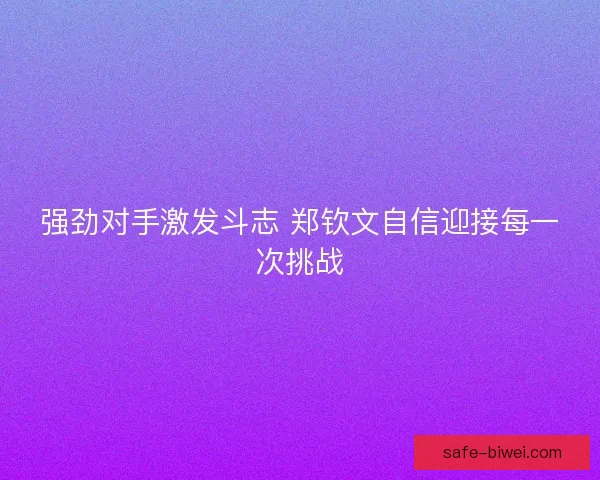 强劲对手激发斗志 郑钦文自信迎接每一次挑战