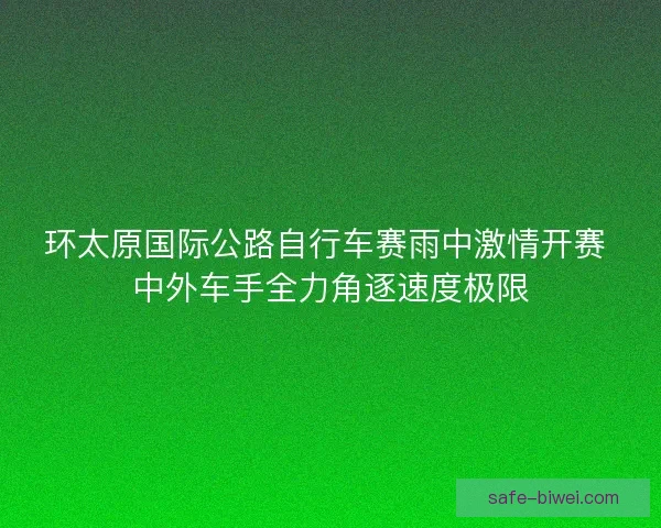 环太原国际公路自行车赛雨中激情开赛 中外车手全力角逐速度极限 环太原国际公路自行车赛雨中激情开赛 中外车手全力角逐速度极限