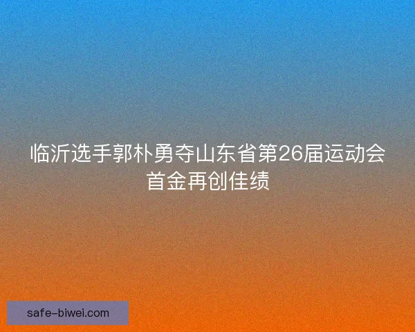 临沂选手郭朴勇夺山东省第26届运动会首金再创佳绩 临沂选手郭朴勇夺山东省第26届运动会首金再创佳绩