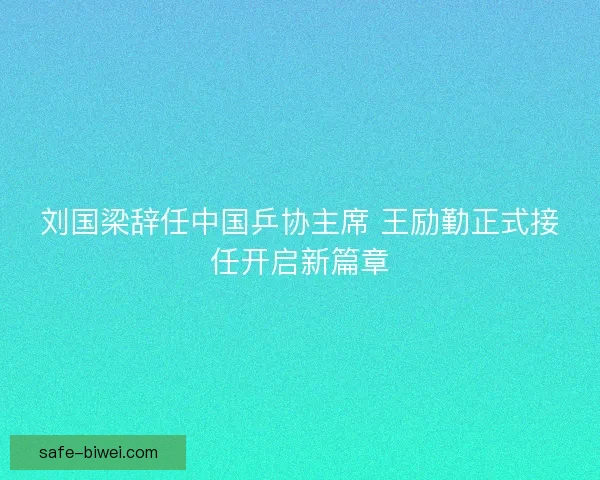 刘国梁辞任中国乒协主席 王励勤正式接任开启新篇章 刘国梁辞任中国乒协主席 王励勤正式接任开启新篇章