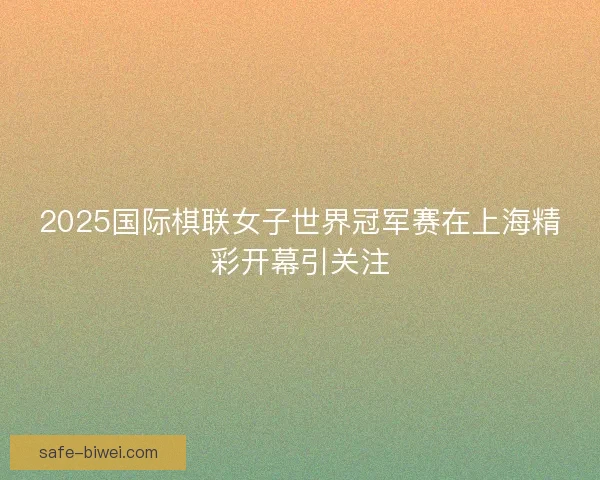 2025国际棋联女子世界冠军赛在上海精彩开幕引关注 2025国际棋联女子世界冠军赛在上海精彩开幕引关注