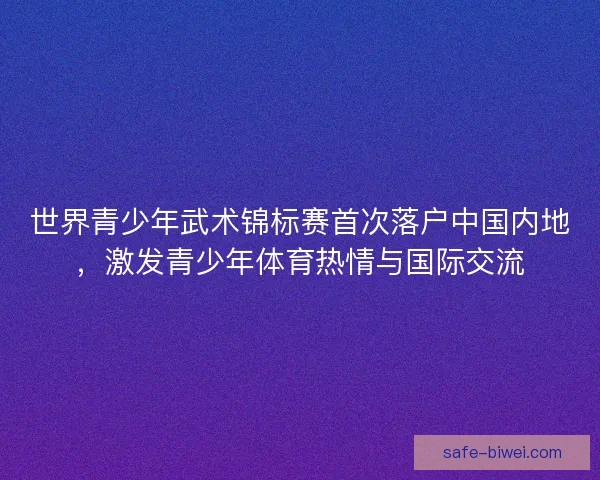 世界青少年武术锦标赛首次落户中国内地,激发青少年体育热情与国际交流 世界青少年武术锦标赛首次落户中国内地,激发青少年体育热情与国际交流