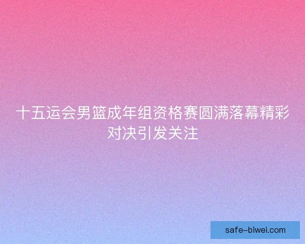 十五运会男篮成年组资格赛圆满落幕精彩对决引发关注 十五运会男篮成年组资格赛圆满落幕精彩对决引发关注